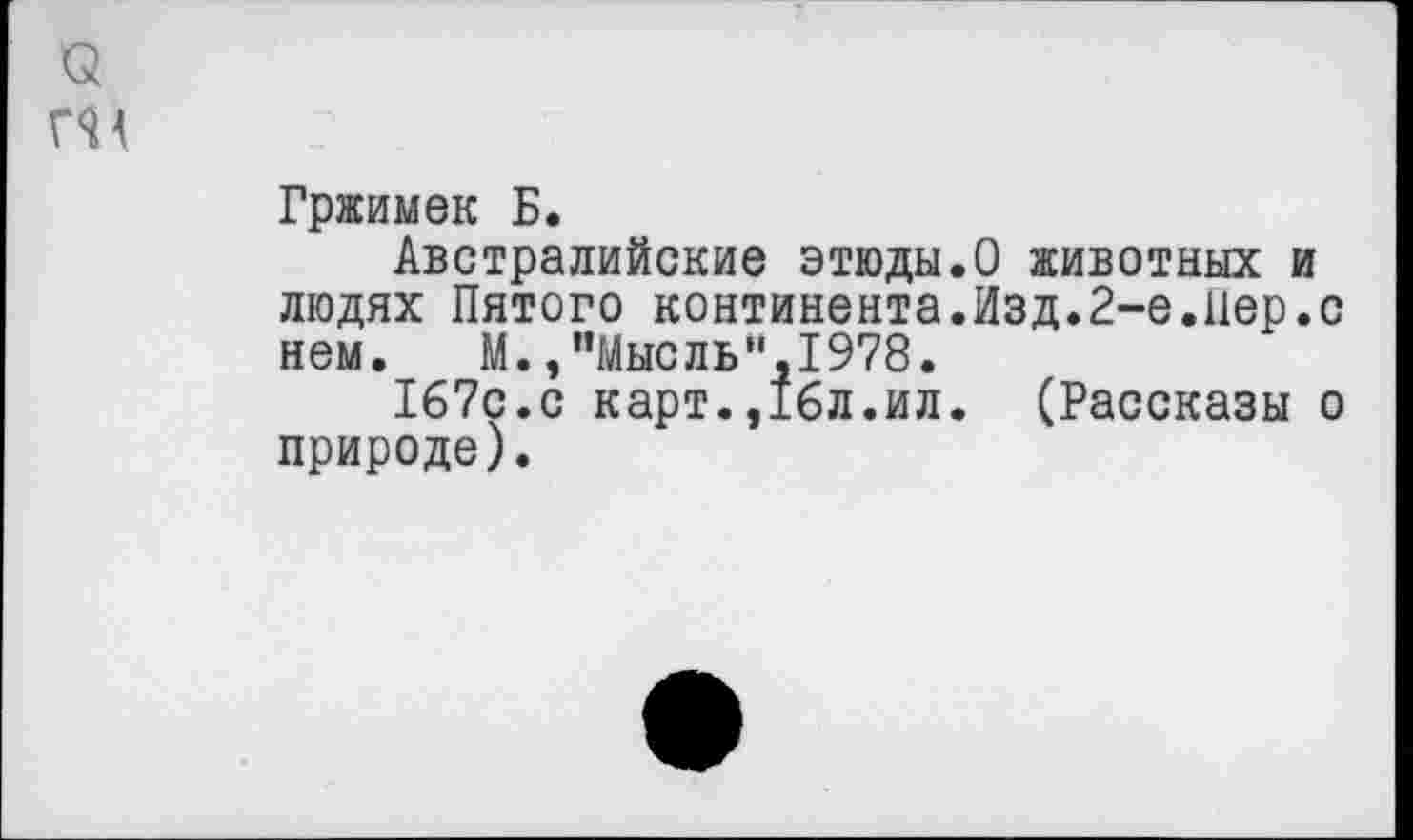 ﻿о
ГН
Гржимек Б.
Австралийские этюды.О животных и людях Пятого континента.Изд.2-е.пер.с нем. М.,"Мысль”,1978.
167с.с карт.,16л.ил. (Рассказы о природе).